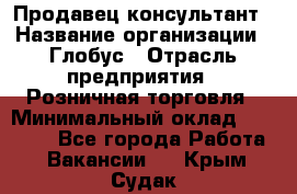 Продавец-консультант › Название организации ­ Глобус › Отрасль предприятия ­ Розничная торговля › Минимальный оклад ­ 17 000 - Все города Работа » Вакансии   . Крым,Судак